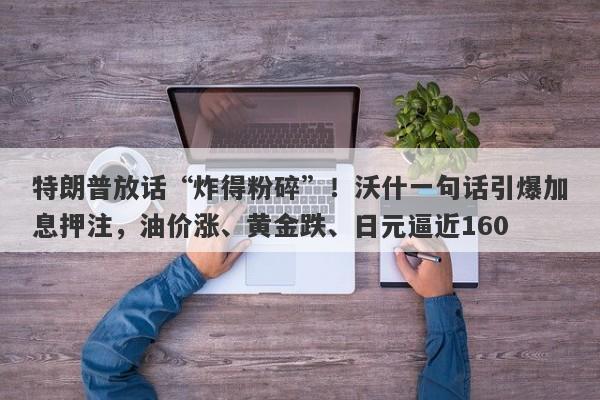 特朗普放话“炸得粉碎”！沃什一句话引爆加息押注，油价涨、黄金跌、日元逼近160