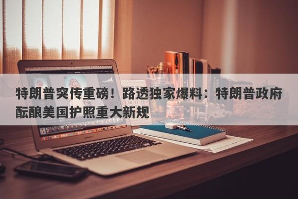 特朗普突传重磅！路透独家爆料：特朗普政府酝酿美国护照重大新规