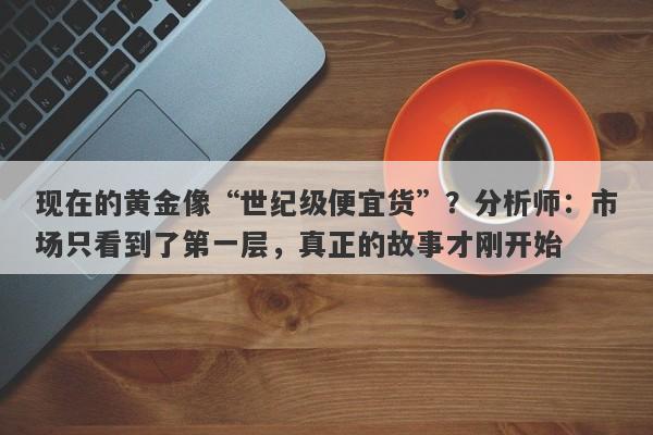 现在的黄金像“世纪级便宜货”？分析师：市场只看到了第一层，真正的故事才刚开始