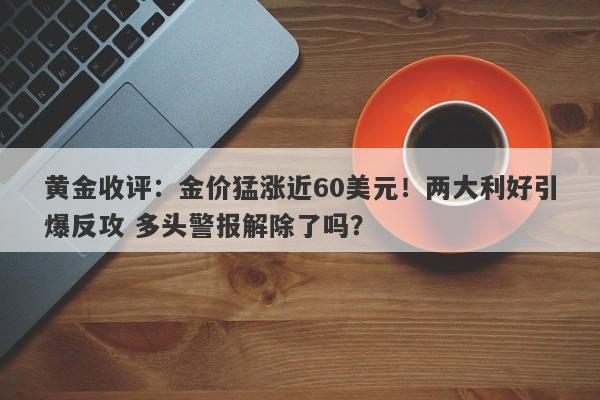 黄金收评：金价猛涨近60美元！两大利好引爆反攻 多头警报解除了吗？