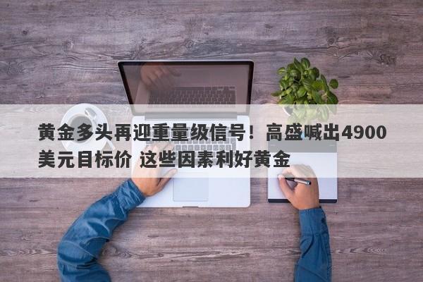黄金多头再迎重量级信号！高盛喊出4900美元目标价 这些因素利好黄金