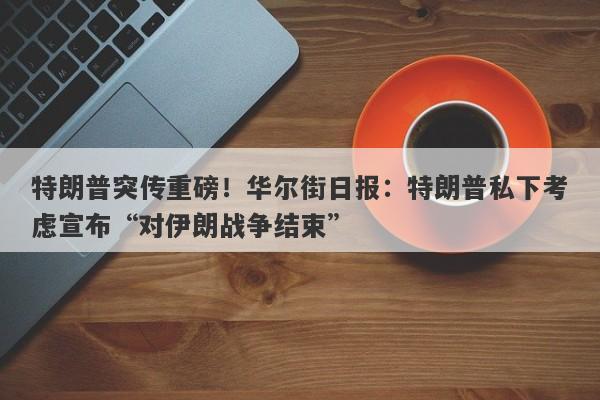 特朗普突传重磅！华尔街日报：特朗普私下考虑宣布“对伊朗战争结束”