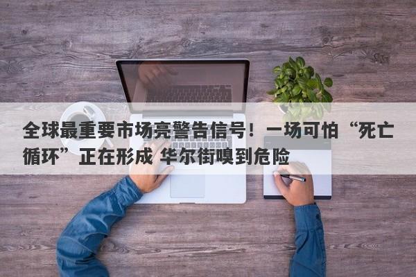 全球最重要市场亮警告信号！一场可怕“死亡循环”正在形成 华尔街嗅到危险