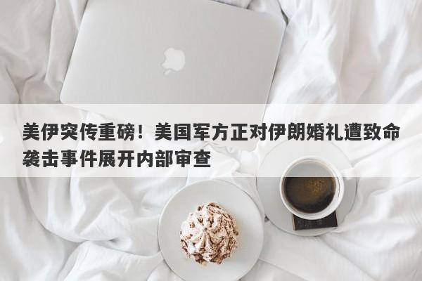 美伊突传重磅！美国军方正对伊朗婚礼遭致命袭击事件展开内部审查