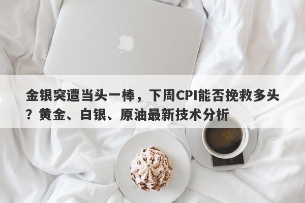 金银突遭当头一棒，下周CPI能否挽救多头？黄金、白银、原油最新技术分析