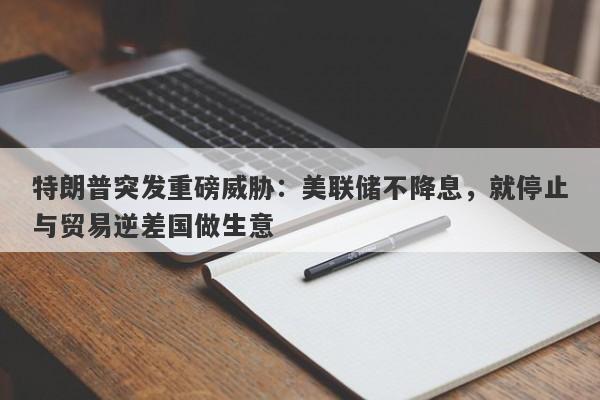 特朗普突发重磅威胁：美联储不降息，就停止与贸易逆差国做生意