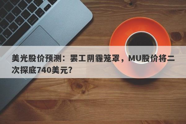 美光股价预测：罢工阴霾笼罩，MU股价将二次探底740美元？