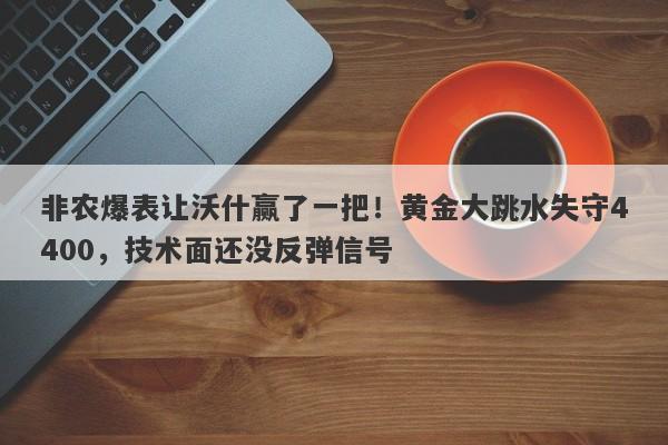 非农爆表让沃什赢了一把！黄金大跳水失守4400，技术面还没反弹信号