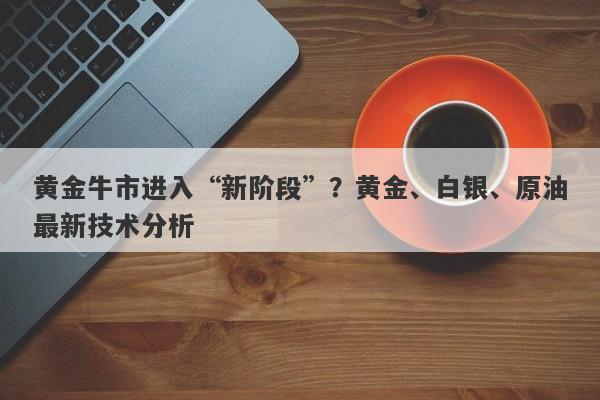 黄金牛市进入“新阶段”？黄金、白银、原油最新技术分析