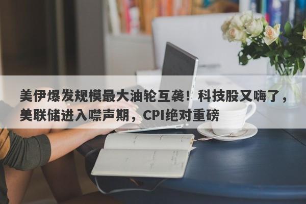 美伊爆发规模最大油轮互袭！科技股又嗨了，美联储进入噤声期，CPI绝对重磅