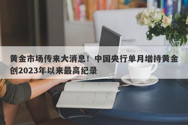 黄金市场传来大消息！中国央行单月增持黄金创2023年以来最高纪录
