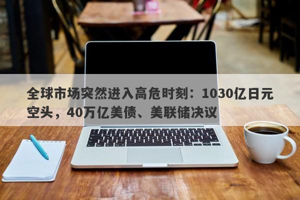 全球市场突然进入高危时刻：1030亿日元空头，40万亿美债、美联储决议