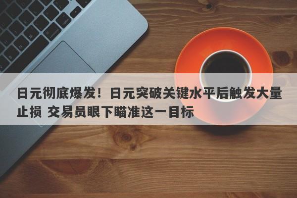 日元彻底爆发！日元突破关键水平后触发大量止损 交易员眼下瞄准这一目标