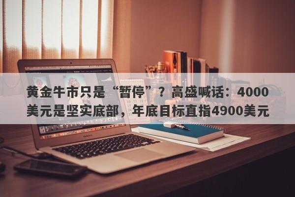 黄金牛市只是“暂停”？高盛喊话：4000美元是坚实底部，年底目标直指4900美元