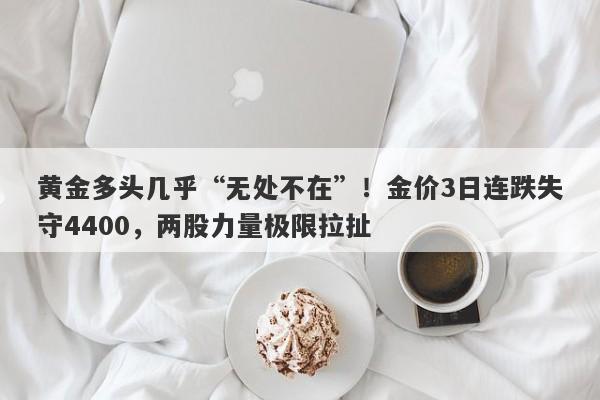 黄金多头几乎“无处不在”！金价3日连跌失守4400，两股力量极限拉扯
