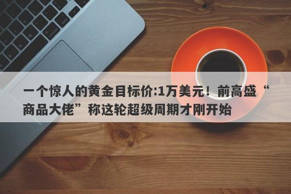 一个惊人的黄金目标价:1万美元！前高盛“商品大佬”称这轮超级周期才刚开始