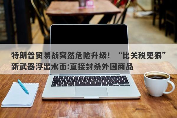 特朗普贸易战突然危险升级！“比关税更狠”新武器浮出水面:直接封杀外国商品