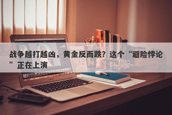 战争越打越凶，黄金反而跌？这个“避险悖论”正在上演