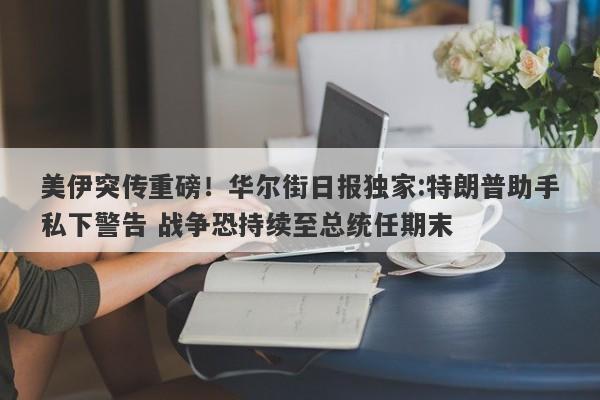 美伊突传重磅！华尔街日报独家:特朗普助手私下警告 战争恐持续至总统任期末