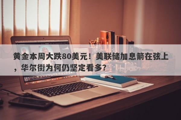 黄金本周大跌80美元！美联储加息箭在弦上，华尔街为何仍坚定看多？