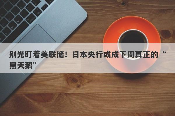 别光盯着美联储！日本央行或成下周真正的“黑天鹅”