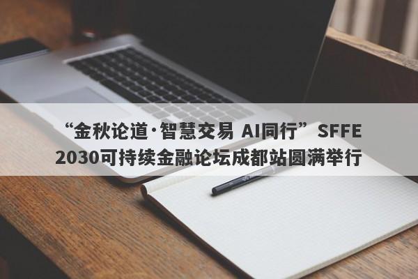 “金秋论道·智慧交易 AI同行”SFFE2030可持续金融论坛成都站圆满举行
