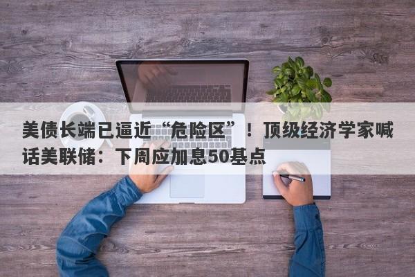 美债长端已逼近“危险区”！顶级经济学家喊话美联储：下周应加息50基点