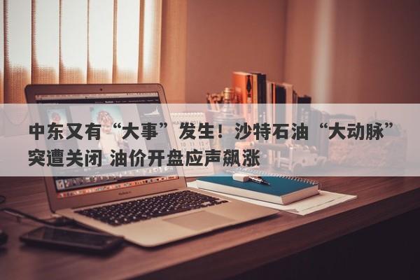 中东又有“大事”发生！沙特石油“大动脉”突遭关闭 油价开盘应声飙涨