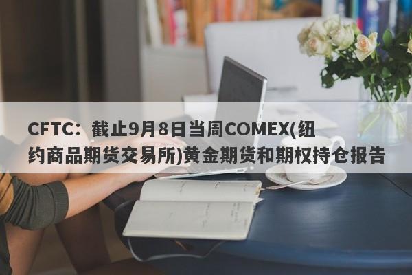 CFTC：截止9月8日当周COMEX(纽约商品期货交易所)黄金期货和期权持仓报告