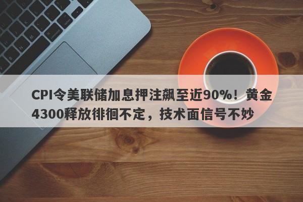 CPI令美联储加息押注飙至近90%！黄金4300释放徘徊不定，技术面信号不妙