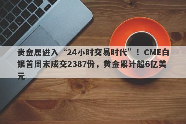 贵金属进入“24小时交易时代”！CME白银首周末成交2387份，黄金累计超6亿美元