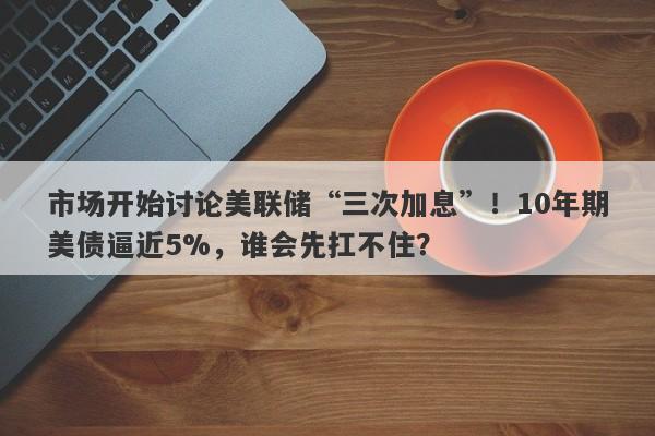 市场开始讨论美联储“三次加息”！10年期美债逼近5%，谁会先扛不住？