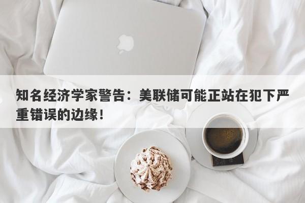 知名经济学家警告：美联储可能正站在犯下严重错误的边缘！