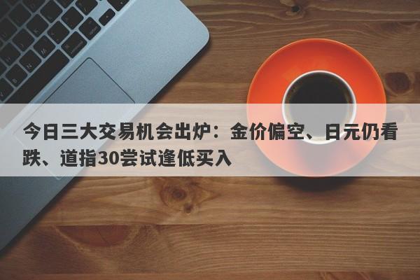 今日三大交易机会出炉：金价偏空、日元仍看跌、道指30尝试逢低买入