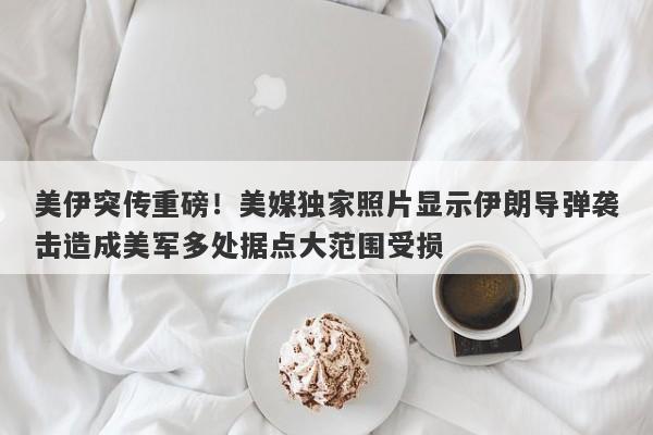 美伊突传重磅！美媒独家照片显示伊朗导弹袭击造成美军多处据点大范围受损