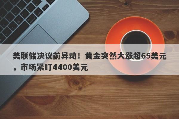美联储决议前异动！黄金突然大涨超65美元，市场紧盯4400美元