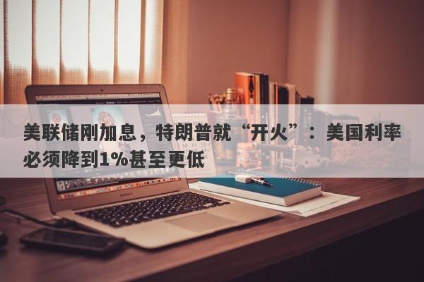 美联储刚加息，特朗普就“开火”：美国利率必须降到1%甚至更低