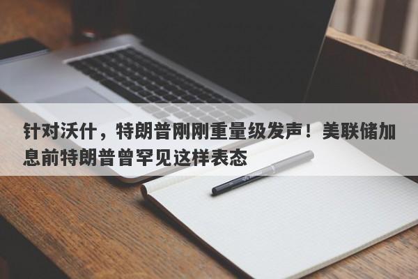 针对沃什，特朗普刚刚重量级发声！美联储加息前特朗普曾罕见这样表态