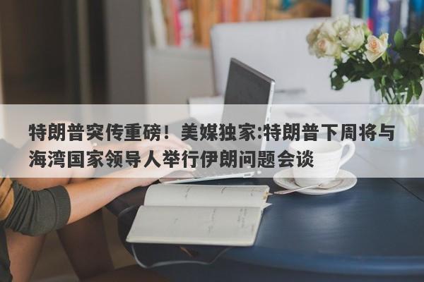 特朗普突传重磅！美媒独家:特朗普下周将与海湾国家领导人举行伊朗问题会谈