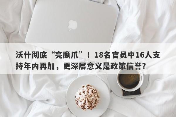 沃什彻底“亮鹰爪”！18名官员中16人支持年内再加，更深层意义是政策信誉？