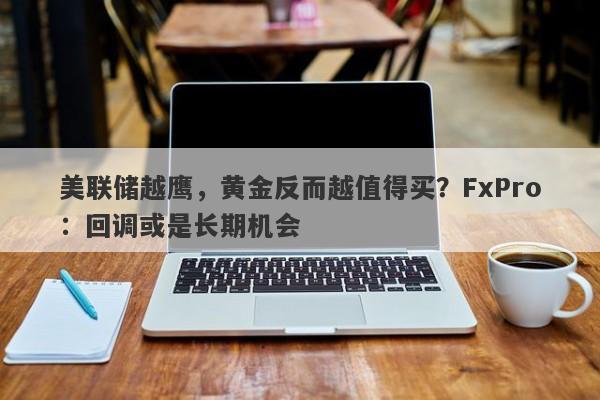 美联储越鹰，黄金反而越值得买？FxPro：回调或是长期机会