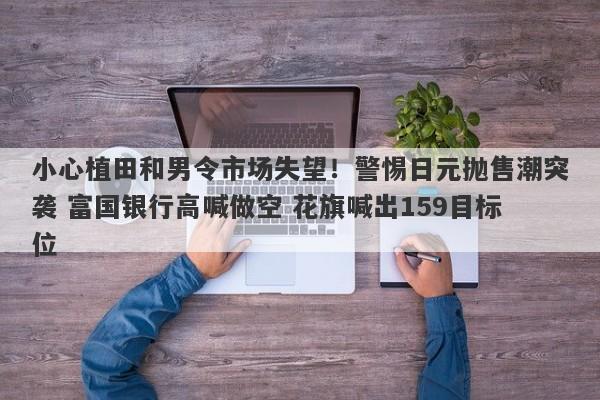 小心植田和男令市场失望！警惕日元抛售潮突袭 富国银行高喊做空 花旗喊出159目标位