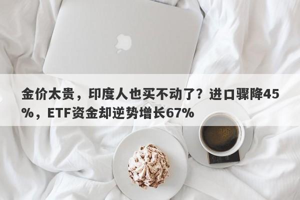 金价太贵，印度人也买不动了？进口骤降45%，ETF资金却逆势增长67%