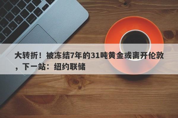 大转折！被冻结7年的31吨黄金或离开伦敦，下一站：纽约联储