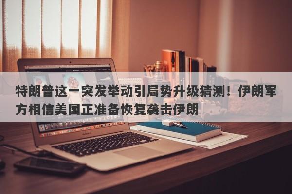 特朗普这一突发举动引局势升级猜测！伊朗军方相信美国正准备恢复袭击伊朗