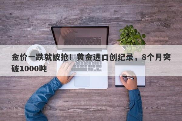 金价一跌就被抢！黄金进口创纪录，8个月突破1000吨