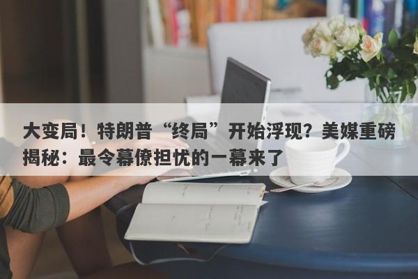 大变局！特朗普“终局”开始浮现？美媒重磅揭秘：最令幕僚担忧的一幕来了
