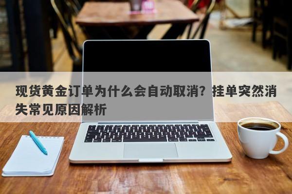 现货黄金订单为什么会自动取消？挂单突然消失常见原因解析