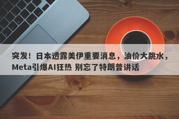 突发！日本透露美伊重要消息，油价大跳水，Meta引爆AI狂热 别忘了特朗普讲话