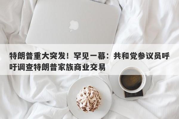 特朗普重大突发！罕见一幕：共和党参议员呼吁调查特朗普家族商业交易